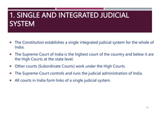 1. SINGLE AND INTEGRATED JUDICIAL
SYSTEM
 The Constitution establishes a single integrated judicial system for the whole of
India.
 The Supreme Court of India is the highest court of the country and below it are
the High Courts at the state level.
 Other courts (Subordinate Courts) work under the High Courts.
 The Supreme Court controls and runs the judicial administration of India.
 All courts in India form links of a single judicial system.
25
 