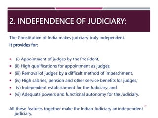2. INDEPENDENCE OF JUDICIARY:
The Constitution of India makes judiciary truly independent.
It provides for:
 (i) Appointment of judges by the President,
 (ii) High qualifications for appointment as judges,
 (iii) Removal of judges by a difficult method of impeachment,
 (iv) High salaries, pension and other service benefits for judges,
 (v) Independent establishment for the Judiciary, and
 (vi) Adequate powers and functional autonomy for the Judiciary.
All these features together make the Indian Judiciary an independent
judiciary.
26
 