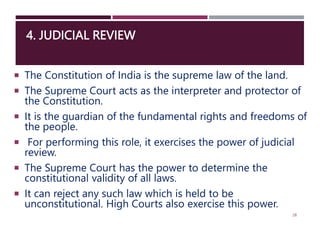 4. JUDICIAL REVIEW
 The Constitution of India is the supreme law of the land.
 The Supreme Court acts as the interpreter and protector of
the Constitution.
 It is the guardian of the fundamental rights and freedoms of
the people.
 For performing this role, it exercises the power of judicial
review.
 The Supreme Court has the power to determine the
constitutional validity of all laws.
 It can reject any such law which is held to be
unconstitutional. High Courts also exercise this power.
28
 