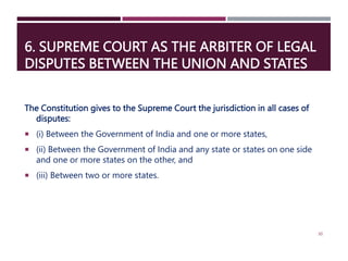 6. SUPREME COURT AS THE ARBITER OF LEGAL
DISPUTES BETWEEN THE UNION AND STATES
The Constitution gives to the Supreme Court the jurisdiction in all cases of
disputes:
 (i) Between the Government of India and one or more states,
 (ii) Between the Government of India and any state or states on one side
and one or more states on the other, and
 (iii) Between two or more states.
30
 