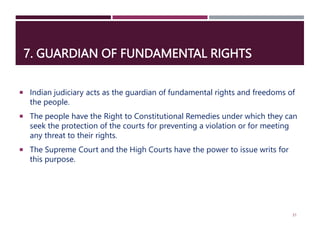 7. GUARDIAN OF FUNDAMENTAL RIGHTS
 Indian judiciary acts as the guardian of fundamental rights and freedoms of
the people.
 The people have the Right to Constitutional Remedies under which they can
seek the protection of the courts for preventing a violation or for meeting
any threat to their rights.
 The Supreme Court and the High Courts have the power to issue writs for
this purpose.
31
 