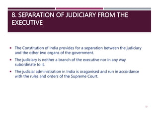 8. SEPARATION OF JUDICIARY FROM THE
EXECUTIVE
 The Constitution of India provides for a separation between the judiciary
and the other two organs of the government.
 The judiciary is neither a branch of the executive nor in any way
subordinate to it.
 The judicial administration in India is oraganised and run in accordance
with the rules and orders of the Supreme Court.
32
 