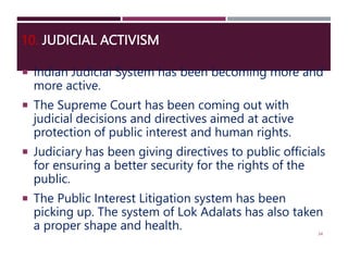 10. JUDICIAL ACTIVISM
 Indian Judicial System has been becoming more and
more active.
 The Supreme Court has been coming out with
judicial decisions and directives aimed at active
protection of public interest and human rights.
 Judiciary has been giving directives to public officials
for ensuring a better security for the rights of the
public.
 The Public Interest Litigation system has been
picking up. The system of Lok Adalats has also taken
a proper shape and health. 34
 
