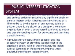 11. PUBLIC INTEREST LITIGATION
SYSTEM
 Under this system the courts of law in India can initiate
and enforce action for securing any significant public or
general interest which is being adversely affected or is
likely to be so by the action of any agency, public or
private. Under it any citizen or a group or a voluntary
organisation, or even a court herself, can bring to notice
any case demanding action for protecting and satisfying
a public interest.
 It provides for an easy, simple, speedier and less
expensive system of providing judicial relief to the
aggrieved public. With all these features, the Indian
Judicial System is an independent, impartial, free,
powerful and efficient judicial system.
35
 