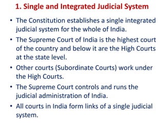 • The Constitution establishes a single integrated
judicial system for the whole of India.
• The Supreme Court of India is the highest court
of the country and below it are the High Courts
at the state level.
• Other courts (Subordinate Courts) work under
the High Courts.
• The Supreme Court controls and runs the
judicial administration of India.
• All courts in India form links of a single judicial
system.
1. Single and Integrated Judicial System
 