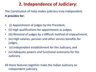2. Independence of Judiciary:
The Constitution of India makes judiciary truly independent.
It provides for:
• (i) Appointment of judges by the President,
• (ii) High qualifications for appointment as judges,
• (iii) Removal of judges by a difficult method of impeachment,
• (iv) High salaries, pension and other service benefits for
judges,
• (v) Independent establishment for the Judiciary, and
• (vi) Adequate powers and functional autonomy for the
Judiciary.
All these features together make the Indian Judiciary an
independent judiciary.
 