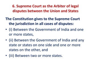 6. Supreme Court as the Arbiter of legal
disputes between the Union and States
The Constitution gives to the Supreme Court
the jurisdiction in all cases of disputes:
• (i) Between the Government of India and one
or more states,
• (ii) Between the Government of India and any
state or states on one side and one or more
states on the other, and
• (iii) Between two or more states.
 