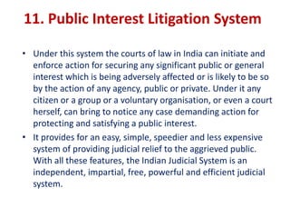 11. Public Interest Litigation System
• Under this system the courts of law in India can initiate and
enforce action for securing any significant public or general
interest which is being adversely affected or is likely to be so
by the action of any agency, public or private. Under it any
citizen or a group or a voluntary organisation, or even a court
herself, can bring to notice any case demanding action for
protecting and satisfying a public interest.
• It provides for an easy, simple, speedier and less expensive
system of providing judicial relief to the aggrieved public.
With all these features, the Indian Judicial System is an
independent, impartial, free, powerful and efficient judicial
system.
 