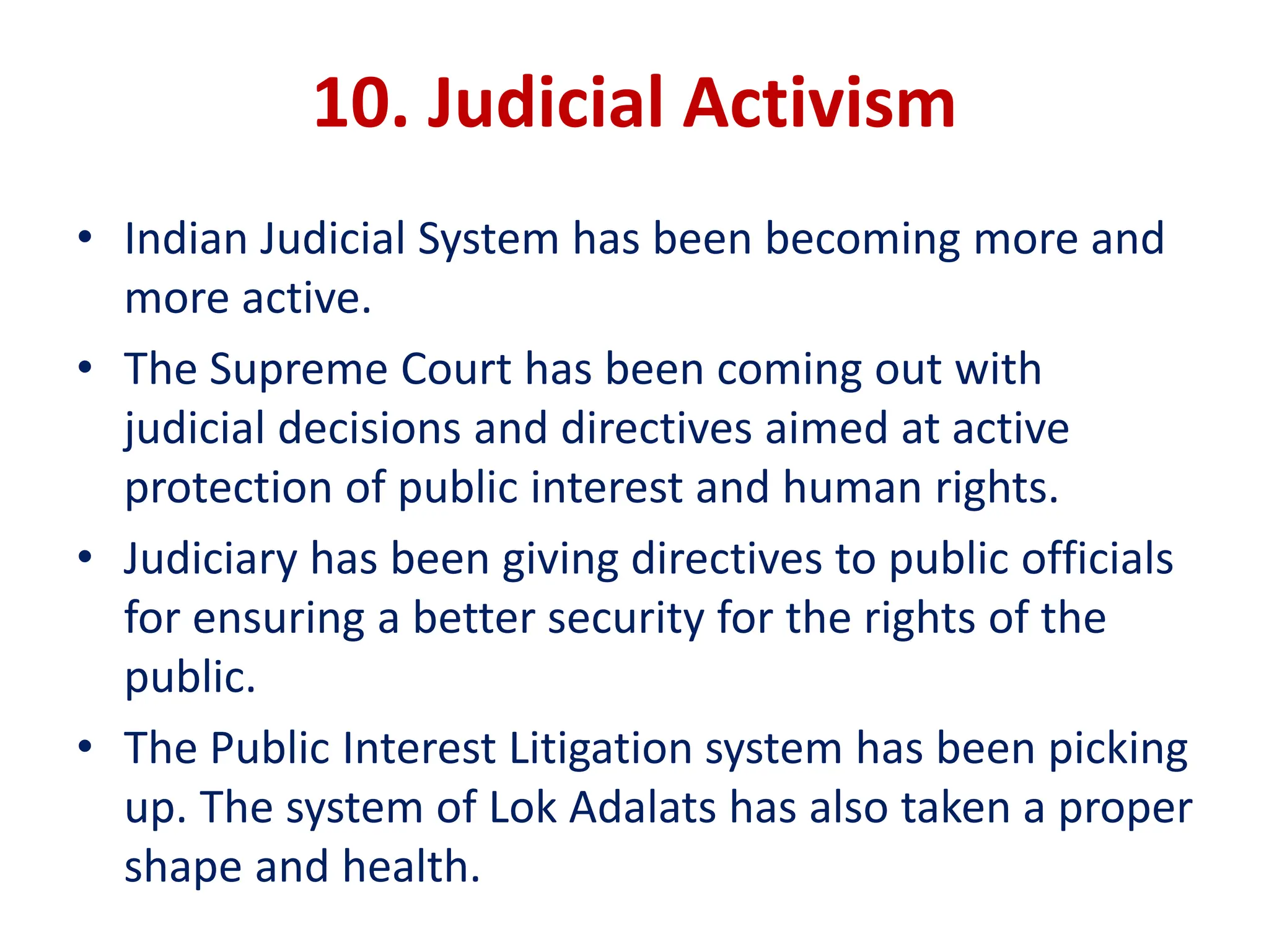 10. Judicial Activism
• Indian Judicial System has been becoming more and
more active.
• The Supreme Court has been coming out with
judicial decisions and directives aimed at active
protection of public interest and human rights.
• Judiciary has been giving directives to public officials
for ensuring a better security for the rights of the
public.
• The Public Interest Litigation system has been picking
up. The system of Lok Adalats has also taken a proper
shape and health.
 