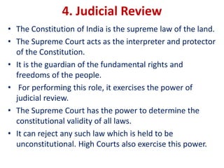 4. Judicial Review
• The Constitution of India is the supreme law of the land.
• The Supreme Court acts as the interpreter and protector
of the Constitution.
• It is the guardian of the fundamental rights and
freedoms of the people.
• For performing this role, it exercises the power of
judicial review.
• The Supreme Court has the power to determine the
constitutional validity of all laws.
• It can reject any such law which is held to be
unconstitutional. High Courts also exercise this power.
 