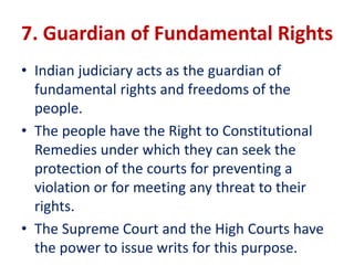 7. Guardian of Fundamental Rights
• Indian judiciary acts as the guardian of
fundamental rights and freedoms of the
people.
• The people have the Right to Constitutional
Remedies under which they can seek the
protection of the courts for preventing a
violation or for meeting any threat to their
rights.
• The Supreme Court and the High Courts have
the power to issue writs for this purpose.
 