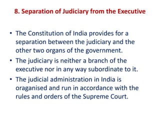 8. Separation of Judiciary from the Executive
• The Constitution of India provides for a
separation between the judiciary and the
other two organs of the government.
• The judiciary is neither a branch of the
executive nor in any way subordinate to it.
• The judicial administration in India is
oraganised and run in accordance with the
rules and orders of the Supreme Court.
 