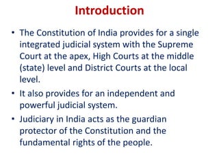 Introduction
• The Constitution of India provides for a single
integrated judicial system with the Supreme
Court at the apex, High Courts at the middle
(state) level and District Courts at the local
level.
• It also provides for an independent and
powerful judicial system.
• Judiciary in India acts as the guardian
protector of the Constitution and the
fundamental rights of the people.
 