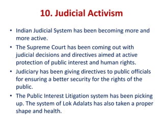 10. Judicial Activism
• Indian Judicial System has been becoming more and
more active.
• The Supreme Court has been coming out with
judicial decisions and directives aimed at active
protection of public interest and human rights.
• Judiciary has been giving directives to public officials
for ensuring a better security for the rights of the
public.
• The Public Interest Litigation system has been picking
up. The system of Lok Adalats has also taken a proper
shape and health.
 