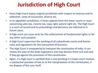 Jurisdiction of High Court
• Every High Court enjoys original jurisdiction with respect to revenue and its
collection, cases of succession, divorce etc.
• In its appellate Jurisdiction, it hears appeals from the lower courts in cases
concerning sales-tax, income tax, copy right, patent-right etc. The High Court
is a court of record and its proceedings and decisions are referred to in
future cases.
• A High court can issue writs for the enforcement of fundamental rights or for
any other such purpose.
• A High Court supervises the working of all subordinate courts and frames
rules and regulations for the transaction of business.
• The High Court is empowered to interpret the constitution of India. It can
review the laws of the State Legislature and may declare them null and void
if they go against the provisions of the constitution.
• Again, if a High court is satisfied that a case pending in a lower court involves
a substantial question of law as to the interpretation of the constitution, it
my dispose of the case itself.
 