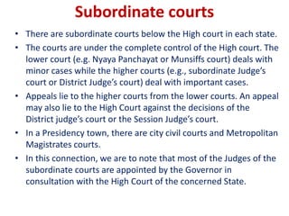 Subordinate courts
• There are subordinate courts below the High court in each state.
• The courts are under the complete control of the High court. The
lower court (e.g. Nyaya Panchayat or Munsiffs court) deals with
minor cases while the higher courts (e.g., subordinate Judge’s
court or District Judge’s court) deal with important cases.
• Appeals lie to the higher courts from the lower courts. An appeal
may also lie to the High Court against the decisions of the
District judge’s court or the Session Judge’s court.
• In a Presidency town, there are city civil courts and Metropolitan
Magistrates courts.
• In this connection, we are to note that most of the Judges of the
subordinate courts are appointed by the Governor in
consultation with the High Court of the concerned State.
 
