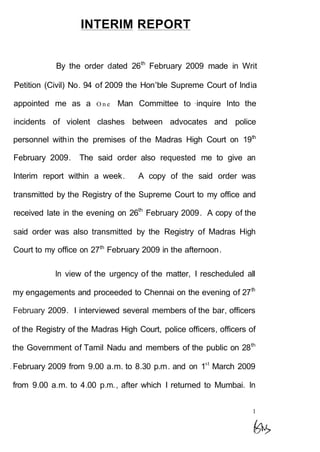 INTERIM REPORT
By the order dated 26th
February 2009 made in Writ
Petition (Civil) No. 94 of 2009 the Hon'ble Supreme Court of India
appointed me as a O n e Man Committee to ·inquire Into the
incidents of violent clashes between advocates and police
personnel within the premises of the Madras High Court on 19th
February 2009. The said order also requested me to give an
Interim report within a week. A copy of the said order was
transmitted by the Registry of the Supreme Court to my office and
received late in the evening on 26th
February 2009. A copy of the
said order was also transmitted by the Registry of Madras High
Court to my office on 27th
February 2009 in the afternoon.
In view of the urgency of the matter, I rescheduled all
my engagements and proceeded to Chennai on the evening of 27th
February 2009. I interviewed several members of the bar, officers
of the Registry of the Madras High Court, police officers, officers of
the Government of Tamil Nadu and members of the public on 28th
.February 2009 from 9.00 a.m. to 8.30 p.m. and on 1st
March 2009
from 9.00 a.m. to 4.00 p.m., after which I returned to Mumbai. In
1
 