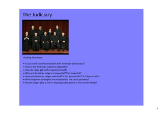 The Judiciary




Guiding Questions

• Is our court system consistent with American democracy?
• How is the American judiciary organized?
• How do cases get to the Supreme Court? 
• Why are American judges so powerful? Too powerful?
• How are American judges selected? Is this process fair? Is it democratic?
• What litigation strategies are employed in the court pathway?
• Should judges play a role in shaping public policy in the United States?




                                                                              1
 