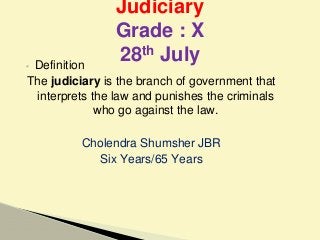 ▪ Definition
The judiciary is the branch of government that
interprets the law and punishes the criminals
who go against the law.
Cholendra Shumsher JBR
Six Years/65 Years
Judiciary
Grade : X
28th July
 