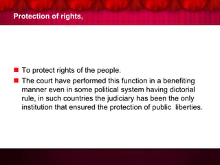 Protection of rights,
 To protect rights of the people.
 The court have performed this function in a benefiting
manner even in some political system having dictorial
rule, in such countries the judiciary has been the only
institution that ensured the protection of public liberties.
 