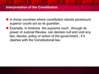 Interpretation of the Constitution.
 In those countries where constitution stands paramount
superior courts act as its guardian.
 Example, in America the supreme court , through its
power of Judicial Review, can declare null and void any
law, decree, policy or action of the government , if it
clashes with the Constitutional law.
 