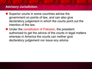 Advisory Jurisdiction.
 Superior courts in some countries advise the
government on points of law, and can also give
declaratory judgement in which the courts point out the
intention of the law.
 Under the constitution of Pakistan, the president
authorized to get the advice of the courts in legal matters
whereas in America the courts can neither give
declaratory judgement nor issue any advice.
 