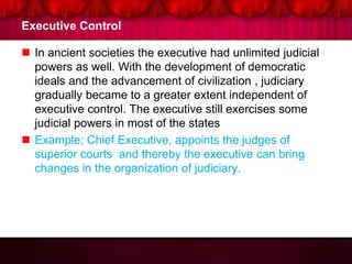 Executive Control
 In ancient societies the executive had unlimited judicial
powers as well. With the development of democratic
ideals and the advancement of civilization , judiciary
gradually became to a greater extent independent of
executive control. The executive still exercises some
judicial powers in most of the states
 Example; Chief Executive, appoints the judges of
superior courts and thereby the executive can bring
changes in the organization of judiciary.
 