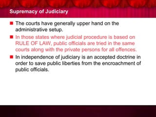 Supremacy of Judiciary
 The courts have generally upper hand on the
administrative setup.
 In those states where judicial procedure is based on
RULE OF LAW, public officials are tried in the same
courts along with the private persons for all offences.
 In independence of judiciary is an accepted doctrine in
order to save public liberties from the encroachment of
public officials.
 