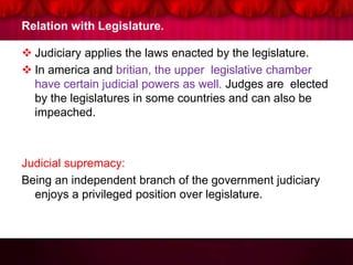 Relation with Legislature.
 Judiciary applies the laws enacted by the legislature.
 In america and britian, the upper legislative chamber
have certain judicial powers as well. Judges are elected
by the legislatures in some countries and can also be
impeached.
Judicial supremacy:
Being an independent branch of the government judiciary
enjoys a privileged position over legislature.
 