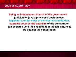 Judicial supremacy.
Being an independent branch of the government
judiciary enjoys a privileged position over
legislature, under most of the federal constitution,
supreme court as the guardian of the constitution
can declared void the enactment of the legislature as
are against the constitution.
 
