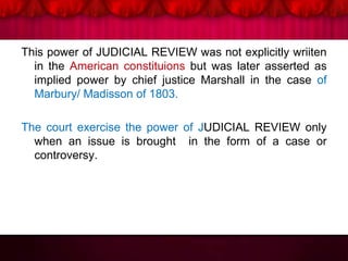 This power of JUDICIAL REVIEW was not explicitly wriiten
in the American constituions but was later asserted as
implied power by chief justice Marshall in the case of
Marbury/ Madisson of 1803.
The court exercise the power of JUDICIAL REVIEW only
when an issue is brought in the form of a case or
controversy.
 