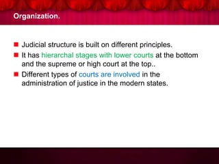 Organization.
 Judicial structure is built on different principles.
 It has hierarchal stages with lower courts at the bottom
and the supreme or high court at the top..
 Different types of courts are involved in the
administration of justice in the modern states.
 