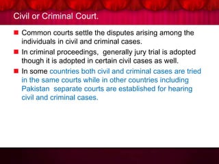 Civil or Criminal Court.
 Common courts settle the disputes arising among the
individuals in civil and criminal cases.
 In criminal proceedings, generally jury trial is adopted
though it is adopted in certain civil cases as well.
 In some countries both civil and criminal cases are tried
in the same courts while in other countries including
Pakistan separate courts are established for hearing
civil and criminal cases.
 