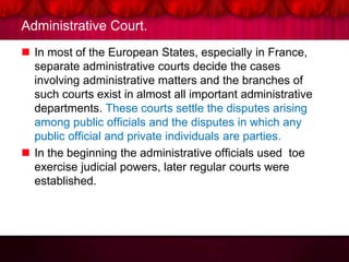 Administrative Court.
 In most of the European States, especially in France,
separate administrative courts decide the cases
involving administrative matters and the branches of
such courts exist in almost all important administrative
departments. These courts settle the disputes arising
among public officials and the disputes in which any
public official and private individuals are parties.
 In the beginning the administrative officials used toe
exercise judicial powers, later regular courts were
established.
 