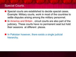 Special Courts.
 Special courts are established to decide special cases.
Example: Military courts, work in most of the countries to
settle disputes arising among the military personnel.
 In America and Britain , circuit courts are also part of the
judiciary. These courts have no permanent seat but hold
their sessions at different places.
 In Pakistan however, there exists a single judicial
hierarchy.
 