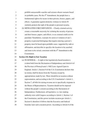 prohibit unreasonable searches and seizures absent warrants based1
on probable cause. Per the 4th
Amendment, the people have a2
fundamental right to be secure in their persons, houses, papers, and3
effects. A guarantee against domestic violence in Article IV4
similarly protects the right of the people to personal security.5
(b) MITIGATING CIRCUMSTANCES.—Clearly criminal activity6
creates a reasonable necessity for violating the security of persons7
and their houses, papers, and effects, or no criminal could ever be8
punished. Nonetheless, warrants for arrest or violation of one’s9
property or personal belongings that require entering a person’s10
property must be based upon probable cause, supported by oath or11
affirmation, and describe in specifics the location to be searched12
and items to be seized; consistent with the 4th
Amendment to the13
Constitution.14
Section 214. Right to Fair Taxation15
(a) IN GENERAL.—A right to fair legislatively-based taxation is16
evident both from the Declaration of Independence and Article 6 of17
the Province of Pennsylvania’s 1682 Laws Agreed Upon in18
England. Article 1, Section 9 of the U.S. Constitution declares that19
no money shall be drawn from the Treasury except by20
appropriations made by law. There should be no taxation without21
representation, and according to the U.S. Constitution’s Article 1,22
Section 7, all bills for raising revenue are to specifically originate in23
the House of Representatives. Taxation should not be imposed24
without the people’s consent according to the Declaration of25
Independence. Furthermore, all legislative, i.e. law-making26
authority rests with Congress according to Article 1, Section 1 of27
the Constitution, and this power includes taxation per Article 1,28
Section 8; therefore it follows that the Executive and Judicial29
branches lack such a taxation power. According to Article 6 of the30
 