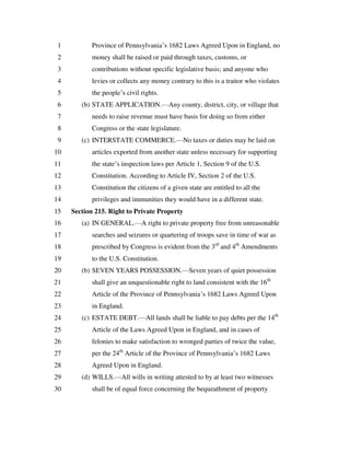 Province of Pennsylvania’s 1682 Laws Agreed Upon in England, no1
money shall be raised or paid through taxes, customs, or2
contributions without specific legislative basis; and anyone who3
levies or collects any money contrary to this is a traitor who violates4
the people’s civil rights.5
(b) STATE APPLICATION.—Any county, district, city, or village that6
needs to raise revenue must have basis for doing so from either7
Congress or the state legislature.8
(c) INTERSTATE COMMERCE.—No taxes or duties may be laid on9
articles exported from another state unless necessary for supporting10
the state’s inspection laws per Article 1, Section 9 of the U.S.11
Constitution. According to Article IV, Section 2 of the U.S.12
Constitution the citizens of a given state are entitled to all the13
privileges and immunities they would have in a different state.14
Section 215. Right to Private Property15
(a) IN GENERAL.—A right to private property free from unreasonable16
searches and seizures or quartering of troops save in time of war as17
prescribed by Congress is evident from the 3rd
and 4th
Amendments18
to the U.S. Constitution.19
(b) SEVEN YEARS POSSESSION.—Seven years of quiet possession20
shall give an unquestionable right to land consistent with the 16th
21
Article of the Province of Pennsylvania’s 1682 Laws Agreed Upon22
in England.23
(c) ESTATE DEBT.—All lands shall be liable to pay debts per the 14th
24
Article of the Laws Agreed Upon in England, and in cases of25
felonies to make satisfaction to wronged parties of twice the value,26
per the 24th
Article of the Province of Pennsylvania’s 1682 Laws27
Agreed Upon in England.28
(d) WILLS.—All wills in writing attested to by at least two witnesses29
shall be of equal force concerning the bequeathment of property30
 