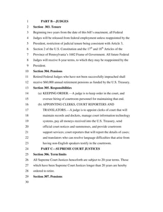 PART B—JUDGES1
Section 303. Tenure2
Beginning two years from the date of this bill’s enactment, all Federal3
Judges will be released from federal employment unless reappointed by the4
President, restriction of judicial tenure being consistent with Article 3,5
Section 2 of the U.S. Constitution and the 17th
and 18th
Articles of the6
Province of Pennsylvania’s 1682 Frame of Government. All future Federal7
Judges will receive 8-year terms, to which they may be reappointed by the8
President.9
Section 304. Pensions10
Retired Federal Judges who have not been successfully impeached shall11
receive $60,000 annual retirement pensions as funded by the U.S. Treasury.12
Section 305. Responsibilities13
(a) KEEPING ORDER.—A judge is to keep order in the court, and14
oversee hiring of courtroom personnel for maintaining that end.15
(b) APPOINTING CLERKS, COURT REPORTERS AND16
TRANSLATORS.—A judge is to appoint clerks of court that will17
maintain records and dockets, manage court information technology18
systems, pay all moneys received into the U.S. Treasury, send19
official court notices and summonses, and provide courtroom20
support services; court reporters that will report the details of cases;21
and translators who can resolve language difficulties that arise from22
having non-English speakers testify in the courtroom.23
PART C—SUPREME COURT JUSTICES24
Section 306. Term limits25
All Supreme Court Justices henceforth are subject to 20-year terms. Those26
which have been Supreme Court Justices longer than 20 years are hereby27
ordered to retire.28
Section 307. Pensions29
30
 