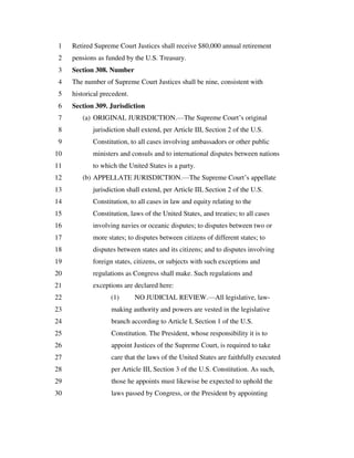 Retired Supreme Court Justices shall receive $80,000 annual retirement1
pensions as funded by the U.S. Treasury.2
Section 308. Number3
The number of Supreme Court Justices shall be nine, consistent with4
historical precedent.5
Section 309. Jurisdiction6
(a) ORIGINAL JURISDICTION.—The Supreme Court’s original7
jurisdiction shall extend, per Article III, Section 2 of the U.S.8
Constitution, to all cases involving ambassadors or other public9
ministers and consuls and to international disputes between nations10
to which the United States is a party.11
(b) APPELLATE JURISDICTION.—The Supreme Court’s appellate12
jurisdiction shall extend, per Article III, Section 2 of the U.S.13
Constitution, to all cases in law and equity relating to the14
Constitution, laws of the United States, and treaties; to all cases15
involving navies or oceanic disputes; to disputes between two or16
more states; to disputes between citizens of different states; to17
disputes between states and its citizens; and to disputes involving18
foreign states, citizens, or subjects with such exceptions and19
regulations as Congress shall make. Such regulations and20
exceptions are declared here:21
(1) NO JUDICIAL REVIEW.—All legislative, law-22
making authority and powers are vested in the legislative23
branch according to Article I, Section 1 of the U.S.24
Constitution. The President, whose responsibility it is to25
appoint Justices of the Supreme Court, is required to take26
care that the laws of the United States are faithfully executed27
per Article III, Section 3 of the U.S. Constitution. As such,28
those he appoints must likewise be expected to uphold the29
laws passed by Congress, or the President by appointing30
 