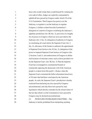those who would violate them would himself be violating his1
own oath of office. Judges are explicitly commanded to2
uphold all laws passed by Congress under Article VI of the3
U.S. Constitution. That Congress has power over the4
Judiciary, to regulate it, not the Judiciary to regulate5
Congress, is further evident from the Constitution’s6
delegation of control to Congress in defining the Judiciary’s7
appellate jurisdiction (Art. III, Sec. 2), provision of a lengthy8
list of powers to Congress which are never provided to the9
Judiciary (Art. I, Sec. 8), delegation of authority to Congress10
in constituting all courts below the Supreme Court (Art. I,11
Sec. 8), allowance of the Senate to authorize the appointment12
of Supreme Court Justices (Art. II, Sec. 2), delegation of the13
power to impeach Supreme Court Justices to Congress (Art.14
I, Sections 2 and 3), and authorization of Congress to define15
trial locations of interstate crimes such as those presided over16
by the Supreme Court. (Art. III, Sec. 2) That the Supreme17
Court has overstepped its constitutional bounds in18
tyrannically opposing the democratic will of the American19
people is evident from Obergefell v. Hodges when the20
Supreme Court overturned the ballot referendum-based laws21
of 30 states that had been voted upon by the American22
people. As such, the Supreme Court’s jurisdiction is hereby23
restricted from declaring any laws passed by Congress24
unconstitutional, and only those laws passed by state25
legislatures which directly contradict by the strictest letter of26
the law that which is in the Constitution or laws passed by27
Congress may be declared unconstitutional.28
(2) NO RULING ON RELIGIOUS MATTERS.—The29
Judiciary is hereby prohibited from interpreting anything30
 