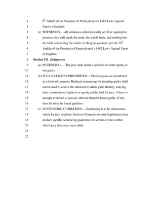 6th
Article of the Province of Pennsylvania’s 1682 Laws Agreed1
Upon in England.2
(c) WITNESSES.—All witnesses called to testify are first required to3
promise they will speak the truth, the whole truth, and nothing but4
the truth concerning the matter or thing in question, per the 26th
5
Article of the Province of Pennsylvania’s 1682 Laws Agreed Upon6
in England.7
Section 311. Judgments8
(a) IN GENERAL.—The jury shall reach a decision of either guilty or9
not guilty.10
(b) PLEA BARGAINS PROHIBITED.—Plea bargains are prohibited11
as a form of coercion. Reduced sentencing for pleading guilty shall12
not be used to coerce the innocent to admit guilt, thereby waiving13
their constitutional rights to a speedy public trial by jury; if there is14
enough evidence to convict, then let them be found guilty, if not,15
then let them be found guiltless.16
(c) SENTENCING GUIDELINES.—Sentencing is to be determined17
solely by jury decision, however Congress or state legislatures may18
declare specific sentencing guidelines for certain crimes within19
which jury decisions must abide.20
21
22
 
