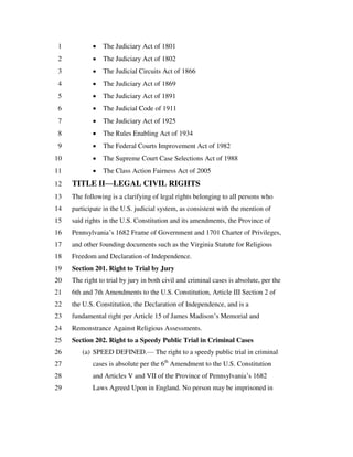  The Judiciary Act of 18011
 The Judiciary Act of 18022
 The Judicial Circuits Act of 18663
 The Judiciary Act of 18694
 The Judiciary Act of 18915
 The Judicial Code of 19116
 The Judiciary Act of 19257
 The Rules Enabling Act of 19348
 The Federal Courts Improvement Act of 19829
 The Supreme Court Case Selections Act of 198810
 The Class Action Fairness Act of 200511
TITLE II—LEGAL CIVIL RIGHTS12
The following is a clarifying of legal rights belonging to all persons who13
participate in the U.S. judicial system, as consistent with the mention of14
said rights in the U.S. Constitution and its amendments, the Province of15
Pennsylvania’s 1682 Frame of Government and 1701 Charter of Privileges,16
and other founding documents such as the Virginia Statute for Religious17
Freedom and Declaration of Independence.18
Section 201. Right to Trial by Jury19
The right to trial by jury in both civil and criminal cases is absolute, per the20
6th and 7th Amendments to the U.S. Constitution, Article III Section 2 of21
the U.S. Constitution, the Declaration of Independence, and is a22
fundamental right per Article 15 of James Madison’s Memorial and23
Remonstrance Against Religious Assessments.24
Section 202. Right to a Speedy Public Trial in Criminal Cases25
(a) SPEED DEFINED.— The right to a speedy public trial in criminal26
cases is absolute per the 6th
Amendment to the U.S. Constitution27
and Articles V and VII of the Province of Pennsylvania’s 168228
Laws Agreed Upon in England. No person may be imprisoned in29
 