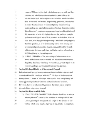 excess of 72 hours before their criminal case goes to trial, and that1
case may not take longer than one month for a decision to be2
reached unless both parties agree to an extension, which extension3
must be less than one month. All pleadings, processes, and records4
in courts should, as such, be short and plainly stated for ready5
understanding and rapid administration of justice. Beginning on the6
date of this Act’s enactment, any persons imprisoned in violation of7
this statute are to have all criminal charges that had been brought8
against them dropped. Any official, whether at the federal, state, or9
local level, who engages in imprisoning a person for a longer period10
than that specified, is to be permanently barred from holding any11
governmental positions at the federal, state, and local levels and,12
subject to the decision made by a trial by jury, given a fine of up to13
$5,000 and/or up to 5 years in prison.14
(b) PUBLIC DEFINED. —The proceedings of all courts are to be15
public. Public records are to be kept and made available online to16
the public. Televised video may be recorded, e.g. via C-Span, of all17
court proceedings, and broadcast to ensure transparency.18
Section 203. Equal Rights to Witnesses and Counsel19
Defendants shall always have the same privilege to obtain witnesses and20
counsel as Plaintiffs, consistent with the 5th
Privilege of the Province of21
Pennsylvania’s Charter of Privileges. The accused shall always enjoy the22
same opportunity to obtain witnesses and counsel as the accusers.23
However, there is no inherent obligation on the state’s part to help the24
accused obtain witnesses or counsel.25
Section 204. Right to a Fair Trial26
(a) PENALTIES FOR CORRUPTION.—Justice should not be sold or27
denied, per the 5th
Article of the Province of Pennsylvania’s 168228
Laws Agreed Upon in England, and a right to due process of law29
without which none may be deprived of life, liberty, or property is30
 