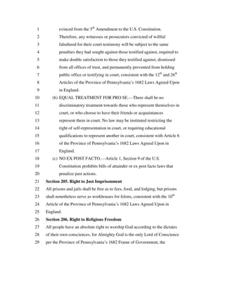 evinced from the 5th
Amendment to the U.S. Constitution.1
Therefore, any witnesses or prosecutors convicted of willful2
falsehood for their court testimony will be subject to the same3
penalties they had sought against those testified against, required to4
make double satisfaction to those they testified against, dismissed5
from all offices of trust, and permanently prevented from holding6
public office or testifying in court, consistent with the 12th
and 26th
7
Articles of the Province of Pennsylvania’s 1682 Laws Agreed Upon8
in England.9
(b) EQUAL TREATMENT FOR PRO SE.—There shall be no10
discriminatory treatment towards those who represent themselves in11
court, or who choose to have their friends or acquaintances12
represent them in court. No law may be instituted restricting the13
right of self-representation in court, or requiring educational14
qualifications to represent another in court, consistent with Article 615
of the Province of Pennsylvania’s 1682 Laws Agreed Upon in16
England.17
(c) NO EX POST FACTO.—Article 1, Section 9 of the U.S.18
Constitution prohibits bills of attainder or ex post facto laws that19
penalize past actions.20
Section 205. Right to Just Imprisonment21
All prisons and jails shall be free as to fees, food, and lodging, but prisons22
shall nonetheless serve as workhouses for felons, consistent with the 10th
23
Article of the Province of Pennsylvania’s 1682 Laws Agreed Upon in24
England.25
Section 206. Right to Religious Freedom26
All people have an absolute right to worship God according to the dictates27
of their own consciences, for Almighty God is the only Lord of Conscience28
per the Province of Pennsylvania’s 1682 Frame of Government, the29
 