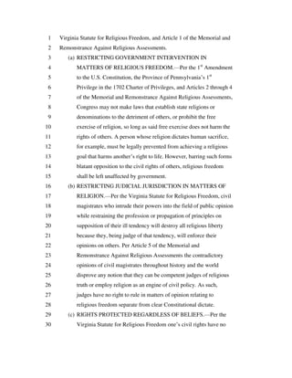 Virginia Statute for Religious Freedom, and Article 1 of the Memorial and1
Remonstrance Against Religious Assessments.2
(a) RESTRICTING GOVERNMENT INTERVENTION IN3
MATTERS OF RELIGIOUS FREEDOM.—Per the 1st
Amendment4
to the U.S. Constitution, the Province of Pennsylvania’s 1st
5
Privilege in the 1702 Charter of Privileges, and Articles 2 through 46
of the Memorial and Remonstrance Against Religious Assessments,7
Congress may not make laws that establish state religions or8
denominations to the detriment of others, or prohibit the free9
exercise of religion, so long as said free exercise does not harm the10
rights of others. A person whose religion dictates human sacrifice,11
for example, must be legally prevented from achieving a religious12
goal that harms another’s right to life. However, barring such forms13
blatant opposition to the civil rights of others, religious freedom14
shall be left unaffected by government.15
(b) RESTRICTING JUDICIAL JURISDICTION IN MATTERS OF16
RELIGION.—Per the Virginia Statute for Religious Freedom, civil17
magistrates who intrude their powers into the field of public opinion18
while restraining the profession or propagation of principles on19
supposition of their ill tendency will destroy all religious liberty20
because they, being judge of that tendency, will enforce their21
opinions on others. Per Article 5 of the Memorial and22
Remonstrance Against Religious Assessments the contradictory23
opinions of civil magistrates throughout history and the world24
disprove any notion that they can be competent judges of religious25
truth or employ religion as an engine of civil policy. As such,26
judges have no right to rule in matters of opinion relating to27
religious freedom separate from clear Constitutional dictate.28
(c) RIGHTS PROTECTED REGARDLESS OF BELIEFS.—Per the29
Virginia Statute for Religious Freedom one’s civil rights have no30
 