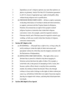 dependence on one’s religious opinions any more than opinions on1
physics or geometry. Article VI of the U.S. Constitution guarantees2
to all U.S. citizens of appropriate age a right to hold public office3
without facing religious tests as qualification.4
(d) FREEDOM FROM COMPULSION.—All have a right to autonomy5
in deciding which places of worship to attend and which ministries6
to support, consistent with the Virginia Statute for Religious7
Freedom. Government has no right to force people to attend8
religious locations or ministries that violate their religious9
convictions. A Jew, for example, cannot be required to attend a10
Christian church, and a Christian cannot be required to attend a gay11
wedding, as both cases would violate their freedom of religious12
conscience unnecessarily.13
Section 207. Right to Life14
(a) IN GENERAL.— All people have a right to live, so long as they do15
not by seeking to violate the rights of others necessitate and16
precipitate violence by which they must be stopped, consistent with17
the Declaration of Independence.18
(b) MITIGATING CIRCUMSTANCES.—The right to life is not so19
absolute that it cannot be violated to stop those engaging in20
felonious actions that harm the rights of others. For example, a21
serial killer who, in the process of attempting to kill a victim, dies22
because a police officer shoots to stop him from committing23
murder, has nobody to blame but himself. Those who through24
violence or force seek to infringe on the rights of others without just25
cause (e.g. self-defense) forfeit their own rights if necessity requires26
that they be stopped with violence, and bring their blood upon their27
own heads.28
Section 208. Right to Free Speech29
 