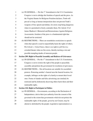 (a) IN GENERAL.— Per the 1st
Amendment to the U.S. Constitution1
Congress is not to abridge the freedom of speech and the press. As2
the Virginia Statute for Religious Freedom declares, Truth will3
prevail so long as human interposition does not prevent Truth’s4
weapons of free speech and debate, for errors stop being dangerous5
when it is permitted to freely contradict them. Per Article 15 of6
James Madison’s Memorial and Remonstrance Against Religious7
Assessments, freedom of the press is a fundamental right that8
should not be restricted.9
(b) RESTRICTIONS.—There are nonetheless restrictions to speech10
when that speech is used to unjustifiably harm the rights of others.11
Per Schenk v. United States, there is no right to yell fire in a12
crowded theater when no fire exists, thereby inciting a riot and13
possible trampling deaths of innocent people.14
Section 209. Right to Peaceful Assembly and Redress of Grievances15
(a) IN GENERAL.—Per the 1st
Amendment to the U.S. Constitution,16
Congress is not to restrict the right of the people to peacefully17
assemble and petition the government for resolution of grievances.18
(b) RESTRICTIONS.—Not all locations are suitable for assembled19
protests. Protesting another’s funeral near the funeral location, for20
example, infringes on the rights of a family to mourn their loved21
ones. Forms of slander and false advertising can similarly be22
restricted and by dishonestly deceiving others harm them and their23
inalienable rights.24
Section 210. Right to Participate in Politics25
(a) IN GENERAL.—Governments, according to the Declaration of26
Independence, derive their just authority from the consent of the27
governed to the extent that governments which do not protect the28
inalienable rights of the people, given by our Creator, may be29
altered or abolished by the people. Legislative representation is a30
 