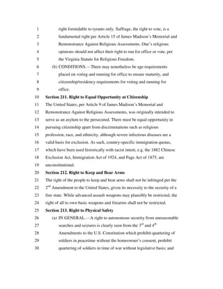right formidable to tyrants only. Suffrage, the right to vote, is a1
fundamental right per Article 15 of James Madison’s Memorial and2
Remonstrance Against Religious Assessments. One’s religious3
opinions should not affect their right to run for office or vote, per4
the Virginia Statute for Religious Freedom.5
(b) CONDITIONS.—There may nonetheless be age requirements6
placed on voting and running for office to ensure maturity, and7
citizenship/residency requirements for voting and running for8
office.9
Section 211. Right to Equal Opportunity at Citizenship10
The United States, per Article 9 of James Madison’s Memorial and11
Remonstrance Against Religious Assessments, was originally intended to12
serve as an asylum to the persecuted. There must be equal opportunity in13
pursuing citizenship apart from discriminations such as religious14
profession, race, and ethnicity, although severe infectious diseases are a15
valid basis for exclusion. As such, country-specific immigration quotas,16
which have been used historically with racist intent, e.g. the 1882 Chinese17
Exclusion Act, Immigration Act of 1924, and Page Act of 1875, are18
unconstitutional.19
Section 212. Right to Keep and Bear Arms20
The right of the people to keep and bear arms shall not be infringed per the21
2nd
Amendment to the United States, given its necessity to the security of a22
free state. While advanced assault weapons may plausibly be restricted, the23
right of all to own basic weapons and firearms shall not be restricted.24
Section 213. Right to Physical Safety25
(a) IN GENERAL.—A right to autonomous security from unreasonable26
searches and seizures is clearly seen from the 3rd
and 4th
27
Amendments to the U.S. Constitution which prohibit quartering of28
soldiers in peacetime without the homeowner’s consent, prohibit29
quartering of soldiers in time of war without legislative basis; and30
 