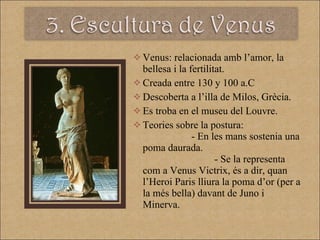 Venus: relacionada amb l’amor, la bellesa i la fertilitat.  Creada entre 130 y 100 a.C Descoberta a l’illa de Milos, Grècia. Es troba en el museu del Louvre. Teories sobre la postura:   - En les mans sostenia una poma daurada.  - Se la representa com a Venus Victrix, és a dir, quan l’Heroi Paris lliura la poma d’or (per a la més bella) davant de Juno i Minerva.  