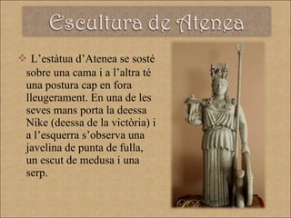 L’estàtua d’Atenea se sosté sobre una cama i a l’altra té una postura cap en fora lleugerament. En una de les seves mans porta la deessa Nike (deessa de la victòria) i a l’esquerra s’observa una javelina de punta de fulla, un escut de medusa i una serp. 